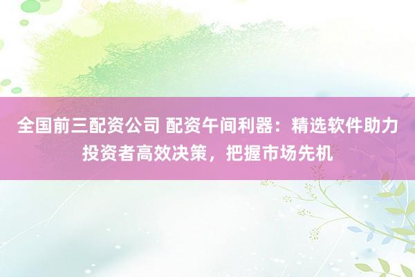 全国前三配资公司 配资午间利器：精选软件助力投资者高效决策，把握市场先机