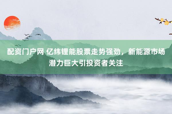 配资门户网 亿纬锂能股票走势强劲,新能源市场潜力巨大引投资者关注
