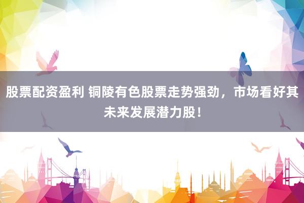 股票配资盈利 铜陵有色股票走势强劲，市场看好其未来发展潜力股！