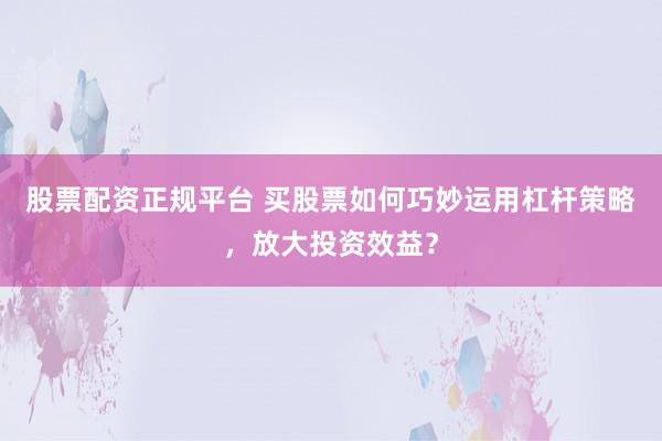 股票配资正规平台 买股票如何巧妙运用杠杆策略，放大投资效益？