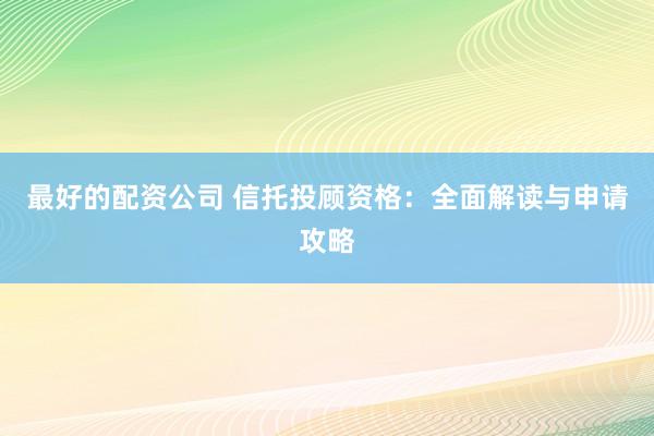 最好的配资公司 信托投顾资格：全面解读与申请攻略