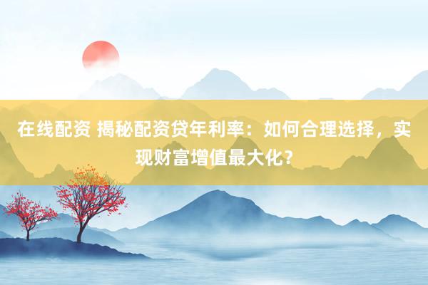 在线配资 揭秘配资贷年利率：如何合理选择，实现财富增值最大化？