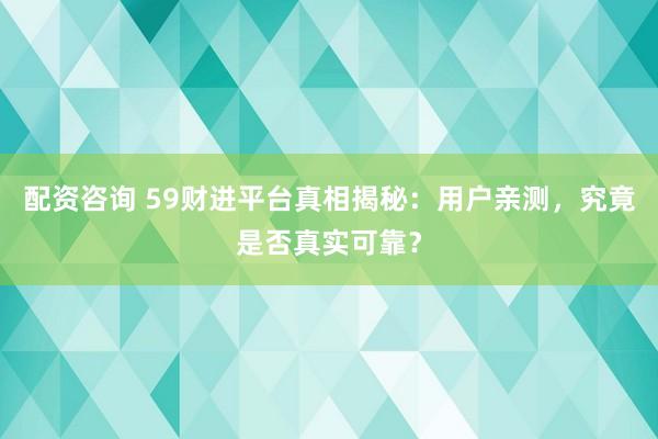配资咨询 59财进平台真相揭秘：用户亲测，究竟是否真实可靠？