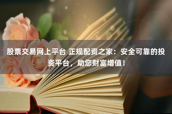 股票交易网上平台 正规配资之家：安全可靠的投资平台，助您财富增值！