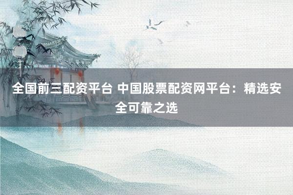 全国前三配资平台 中国股票配资网平台：精选安全可靠之选