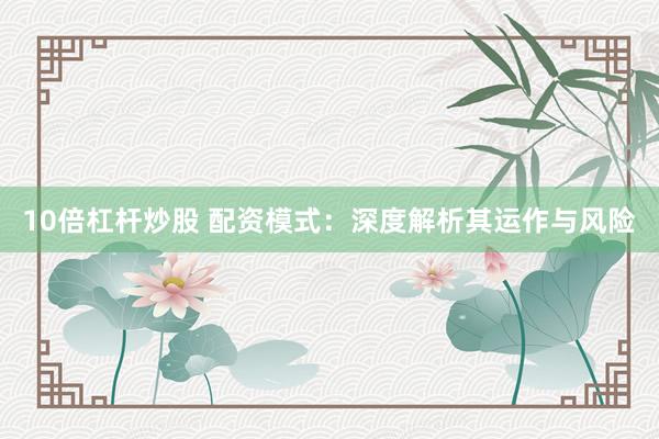 10倍杠杆炒股 配资模式：深度解析其运作与风险