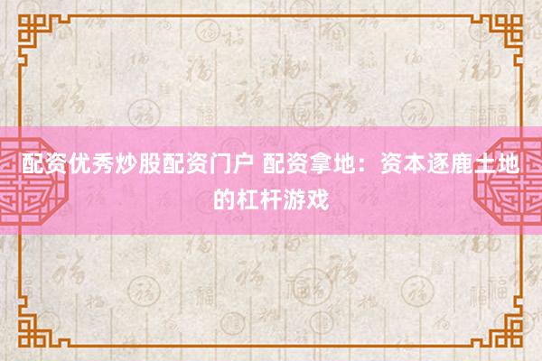 配资优秀炒股配资门户 配资拿地：资本逐鹿土地的杠杆游戏