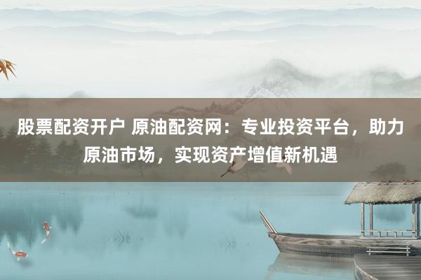 股票配资开户 原油配资网：专业投资平台，助力原油市场，实现资产增值新机遇