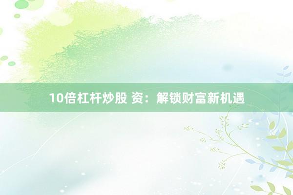 10倍杠杆炒股 资:解锁财富新机遇