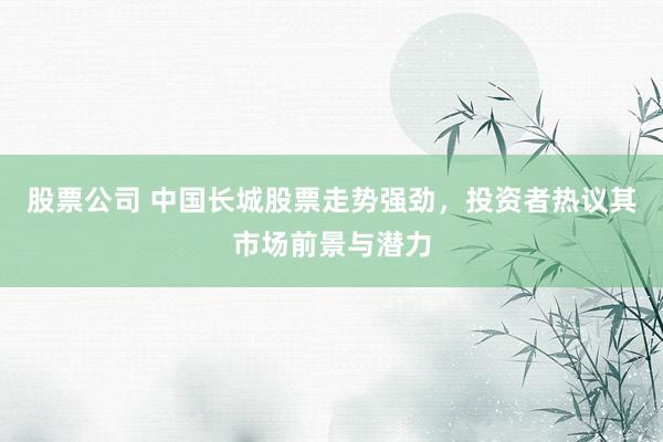 股票公司 中国长城股票走势强劲，投资者热议其市场前景与潜力